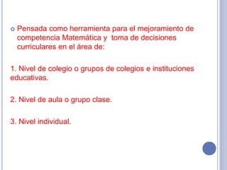  Pensada como herramienta para el mejoramiento de
competencia Matemática y toma de decisiones
curriculares en el área de:
1. Nivel de colegio o grupos de colegios e instituciones
educativas.
2. Nivel de aula o grupo clase.
3. Nivel individual.
 