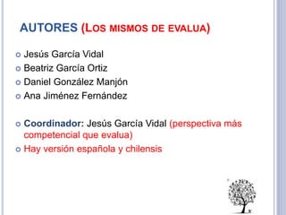 AUTORES (LOS MISMOS DE EVALUA)
 Jesús García Vidal
 Beatriz García Ortiz
 Daniel González Manjón
 Ana Jiménez Fernández
 Coordinador: Jesús García Vidal (perspectiva más
competencial que evalua)
 Hay versión española y chilensis
 