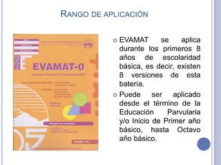 RANGO DE APLICACIÓN
 EVAMAT se aplica
durante los primeros 8
años de escolaridad
básica, es decir, existen
8 versiones de esta
batería.
 Puede ser aplicado
desde el término de la
Educación Parvularia
y/o Inicio de Primer año
básico, hasta Octavo
año básico.
 