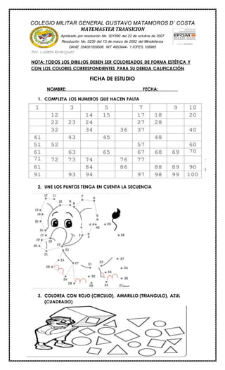 COLEGIO MILITAR GENERAL GUSTAVO MATAMOROS D` COSTA 
Doc. Lisbeth Rodriguez 
NOTA: TODOS LOS DIBUJOS DEBEN SER COLOREADOS DE FORMA ESTÉTICA Y 
CON LOS COLORES CORRESPONDIENTES PARA SU DEBIDA CALIFICACIÓN 
FICHA DE ESTUDIO 
NOMBRE:__________________________________ FECHA:_________ 
1. COMPLETA LOS NUMEROS QUE HACEN FALTA 
2. UNE LOS PUNTOS TENGA EN CUENTA LA SECUENCIA 
3. COLOREA CON ROJO (CIRCULO), AMARILLO (TRIANGULO), AZUL 
(CUADRADO) 
MATEMASTER TRANSICION 
Aprobado por resolución No. 001590 del 22 de octubre de 2007 
Resolución No. 0230 del 13 de marzo de 2002 del Minidefensa 
DANE 354001009506 NIT 4953944- 1 ICFES 108985 
 