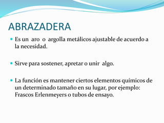 ABRAZADERA
Es un aro o argolla metálicos ajustable de acuerdo a
la necesidad.
Sirve para sostener, apretar o unir algo.
La función es mantener ciertos elementos químicos de
un determinado tamaño en su lugar, por ejemplo:
Frascos Erlenmeyers o tubos de ensayo.