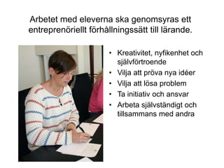 Arbetet med eleverna ska genomsyras ett
entreprenöriellt förhållningssätt till lärande.

                       • Kreativitet, nyfikenhet och
                         självförtroende
                       • Vilja att pröva nya idéer
                       • Vilja att lösa problem
                       • Ta initiativ och ansvar
                       • Arbeta självständigt och
                         tillsammans med andra
 