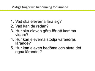 Viktiga frågor vid bedömning för lärande



1. Vad ska eleverna lära sig?
2. Vad kan de redan?
3. Hur ska eleven göra för att komma
   vidare?
4. Hur kan eleverna stödja varandras
   lärande?
5. Hur kan eleven bedöma och styra det
   egna lärandet?
 