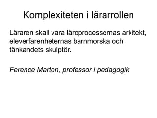 Komplexiteten i lärarrollen
Läraren skall vara läroprocessernas arkitekt,
eleverfarenheternas barnmorska och
tänkandets skulptör.

Ference Marton, professor i pedagogik
 
