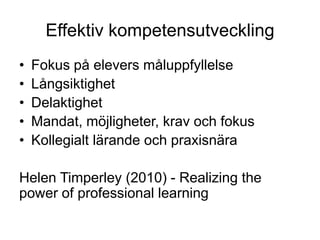 Effektiv kompetensutveckling
•   Fokus på elevers måluppfyllelse
•   Långsiktighet
•   Delaktighet
•   Mandat, möjligheter, krav och fokus
•   Kollegialt lärande och praxisnära

Helen Timperley (2010) - Realizing the
power of professional learning
 