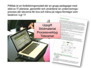 PIMlab är en fortbildningsmodell där en grupp pedagoger med
stöd av IT planerar, genomför och utvärderar en undervisnings-
process där eleverna får öva och träna på några förmågor som
beskrivs i Lgr 11



                             Uppgift
                          Stödmaterial
                         Processverktyg
                           Tidsramar
 