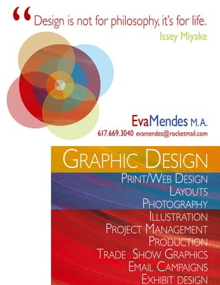 “   Design is not for philosophy, it’s for life.
                                        Issey Miyake




                               EvaMendes M. A.
                    617.669.3040 evamendes@rocketmail.com


           graPhic Design
                       Print/Web Design
                                  Layouts
                           PhotograPhy
                             iLLustration
                    Project ManageMent
                             ProDuction
                   traDe shoW graPhics
                        eMaiL caMPaigns
                           exhibit Design
 