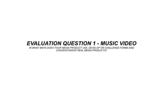 EVALUATION QUESTION 1 - MUSIC VIDEO
IN WHAT WAYS DOES YOUR MEDIA PRODUCT USE, DEVELOP OR CHALLENGE FORMS AND
CONVENTIONSOF REAL MEDIA PRODUCTS?
 