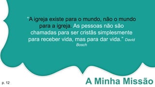 A Minha Missão
“A igreja existe para o mundo, não o mundo
para a igreja. As pessoas não são
chamadas para ser cristãs simplesmente
para receber vida, mas para dar vida.” David
Bosch
p. 12
 