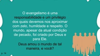 O evangelismo é uma
responsabilidade e um privilégio
dos quais devemos nos aproximar
com zelo, humildade e respeito. O
mundo, apesar da atual condição
de pecado, foi criado por Deus e
para Ele.
Deus amou o mundo de tal
maneira, e você?
p. 14
 