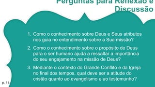 Perguntas para Reflexão e
Discussão
1. Como o conhecimento sobre Deus e Seus atributos
nos guia no entendimento sobre a Sua missão?
2. Como o conhecimento sobre o propósito de Deus
para o ser humano ajuda a ressaltar a importância
do seu engajamento na missão de Deus?
3. Mediante o contexto do Grande Conflito e da Igreja
no final dos tempos, qual deve ser a atitude do
cristão quanto ao evangelismo e ao testemunho?
p. 14
 