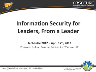 Information Security for
              Leaders, From a Leader
                        TechPulse 2012 – April 17th, 2012
                 Presented by Evan Francen, President – FRSecure, LLC




http://www.frsecure.com | 952-467-6384
 