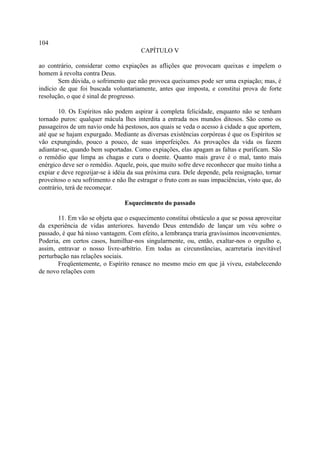 104
                                       CAPÍTULO V

ao contrário, considerar como expiações as aflições que provocam queixas e impelem o
homem à revolta contra Deus.
        Sem dúvida, o sofrimento que não provoca queixumes pode ser uma expiação; mas, é
indício de que foi buscada voluntariamente, antes que imposta, e constitui prova de forte
resolução, o que é sinal de progresso.

        10. Os Espíritos não podem aspirar à completa felicidade, enquanto não se tenham
tornado puros: qualquer mácula lhes interdita a entrada nos mundos ditosos. São como os
passageiros de um navio onde há pestosos, aos quais se veda o acesso à cidade a que aportem,
até que se hajam expurgado. Mediante as diversas existências corpóreas é que os Espíritos se
vão expungindo, pouco a pouco, de suas imperfeições. As provações da vida os fazem
adiantar-se, quando bem suportadas. Como expiações, elas apagam as faltas e purificam. São
o remédio que limpa as chagas e cura o doente. Quanto mais grave é o mal, tanto mais
enérgico deve ser o remédio. Aquele, pois, que muito sofre deve reconhecer que muito tinha a
expiar e deve regozijar-se à idéia da sua próxima cura. Dele depende, pela resignação, tornar
proveitoso o seu sofrimento e não lhe estragar o fruto com as suas impaciências, visto que, do
contrário, terá de recomeçar.

                                 Esquecimento do passado

       11. Em vão se objeta que o esquecimento constitui obstáculo a que se possa aproveitar
da experiência de vidas anteriores. havendo Deus entendido de lançar um véu sobre o
passado, é que há nisso vantagem. Com efeito, a lembrança traria gravíssimos inconvenientes.
Poderia, em certos casos, humilhar-nos singularmente, ou, então, exaltar-nos o orgulho e,
assim, entravar o nosso livre-arbítrio. Em todas as circunstâncias, acarretaria inevitável
perturbação nas relações sociais.
       Freqüentemente, o Espírito renasce no mesmo meio em que já viveu, estabelecendo
de novo relações com
 