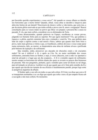 112
                                        CAPÍTULO V

por haverdes querido experimentar o vosso servo!" Até quando os vossos olhares se deterão
nos horizontes que a morte limita? Quando, afinal, vossa alma se decidirá a lançar-se para
além dos limites de um túmulo? Houvésseis de chorar e sofrer a vida inteira, que seria isso, a
par da eterna glória reservada ao que tenha sofrido a prova com fé, amor e resignação? Buscai
consolações para os vossos males no porvir que Deus vos prepara e procurai-lhe a causa no
passado. E vós, que mais sofreis, considerai-vos os afortunados da Terra.
        Como desencarnados, quando pairáveis no Espaço, escolhestes as vossas provas,
julgando-vos bastante fortes para as suportar. Por que agora murmurar? Vós, que pedistes a
riqueza e a glória, queríeis sustentar luta com a tentação e vencê-la. Vós, que pedistes para
lutar de corpo e espírito contra o mal moral e físico, sabíeis que quanto mais forte fosse a
prova, tanto mais gloriosa a vitória e que, se triunfásseis, embora devesse o vosso corpo parar
numa estrumeira, dele, ao morrer, se desprenderia uma alma de rutilante alvura e purificada
pelo batismo da expiação e do sofrimento.
        Que remédio, então, prescrever aos atacados de obsessões cruéis e de cruciantes
males? Só um é infalível: a fé, o apelo ao Céu. Se, na maior acerbidade dos vossos
sofrimentos, entoardes hinos ao Senhor, o anjo, à vossa cabeceira, com a mão vos apontará o
sinal da salvação e o lugar que um dia ocupareis... A fé é o remédio seguro do sofrimento;
mostra sempre os horizontes do infinito diante dos quais se esvaem os poucos dias brumosos
do presente. Não nos pergunteis, portanto, qual o remédio para curar tal úlcera ou tal chaga,
para tal tentação ou tal prova. Lembrai-vos de que aquele que crê é forte pelo remédio da fé e
que aquele que duvida um instante da sua eficácia é imediatamente punido, porque logo sente
as pungitivas angústias da aflição.
        O Senhor apôs o seu selo em todos os que nele crêem. O Cristo vos disse que com a fé
se transportam montanhas e eu vos digo que aquele que sofre e tem a fé por amparo ficara sob
a sua égide e não mais sofrerá. Os momentos
 