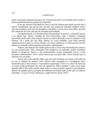 114
                                       CAPÍTULO V

mente, sem jamais lograrem alcançá-la. Se o homem ajuizado é uma raridade neste mundo, o
homem absolutamente feliz jamais foi encontrado.
        O em que consiste a felicidade na Terra é coisa tão efêmera para aquele que não tem a
guiá-lo a ponderação, que, por um ano, um mês, uma semana de satisfação completa, todo o
resto da existência é uma série de amarguras e decepções. E notai, meus caros filhos, que falo
dos venturosos da Terra, dos que são invejados pela multidão.
        Conseguintemente, se à morada terrena são peculiares as provas e a expiação, forçoso
é se admita que, algures, moradas há mais favorecidas, onde o Espírito, conquanto
aprisionado ainda numa carne material, possui em toda a plenitude os gozos inerentes à vida
humana. Tal a razão por que Deus semeou, no vosso turbilhão, esses belos planetas
superiores para os quais os vossos esforços e as vossas tendências vos farão gravitar um dia,
quando vos achardes suficientemente purificados e aperfeiçoados.
        Todavia, não deduzais das minhas palavras que a Terra esteja destinada para sempre a
ser uma penitenciária. Não, certamente! Dos progressos já realizados, podeis facilmente
deduzir os progressos futuros e, dos melhoramentos sociais conseguidos, novos e mais
fecundos melhoramentos. Essa a tarefa imensa cuja execução cabe à nova doutrina que os
Espíritos vos revelaram.
        Assim, pois, meus queridos filhos, que uma santa emulação vos anime e que cada um
de vós se despoje do homem velho. Deveis todos consagrar-vos à propagação desse
Espiritismo que já deu começo à vossa própria regeneração. Corre-vos o dever de fazer que
os vossos irmãos participem dos raios da sagrada luz. Mãos, portanto, à obra, meus muito
queridos filhos! Que nesta reunião solene todos os vossos corações aspirem a esse grandioso
objetivo de preparar para as gerações porvindouras um mundo onde já não seja vã a palavra
felicidade. - François-Nicolas-Madeleine, cardeal Morlot. (Paris, 1863.)
 