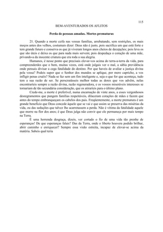 115
                           BEM-AVENTURADOS OS AFLITOS

                      Perda de pessoas amadas. Mortes prematuras

         21. Quando a morte ceifa nas vossas famílias, arrebatando, sem restrições, os mais
moços antes dos velhos, costumais dizer: Deus não é justo, pois sacrifica um que está forte e
tem grande futuro e conserva os que já viveram longos anos cheios de decepções; pois leva os
que são úteis e deixa os que para nada mais servem; pois despedaça o coração de uma mãe,
privando-a da inocente criatura que era toda a sua alegria.
         Humanos, é nesse ponto que precisais elevar-vos acima do terra-a-terra da vida, para
compreenderdes que o bem, muitas vezes, está onde julgais ver o mal, a sábia previdência
onde pensais divisar a cega fatalidade do destino. Por que haveis de avaliar a justiça divina
pela vossa? Podeis supor que o Senhor dos mundos se aplique, por mero capricho, a vos
infligir penas cruéis? Nada se faz sem um fim inteligente e, seja o que for que aconteça, tudo
tem a sua razão de ser. Se perscrutásseis melhor todas as dores que vos advêm, nelas
encontraríeis sempre a razão divina, razão regeneradora, e os vossos miseráveis interesses se
tornariam de tão secundária consideração, que os atiraríeis para o último plano.
         Crede-me, a morte é preferível, numa encarnação de vinte anos, a esses vergonhosos
desregramentos que pungem famílias respeitáveis, dilaceram corações de mães e fazem que
antes do tempo embranqueçam os cabelos dos pais. Freqüentemente, a morte prematura é um
grande benefício que Deus concede àquele que se vai e que assim se preserva das misérias da
vida, ou das seduções que talvez lhe acarretassem a perda. Não é vítima da fatalidade aquele
que morre na flor dos anos; é que Deus julga não convir que ele permaneça por mais tempo
na Terra.
         É uma horrenda desgraça, dizeis, ver cortado o fio de uma vida tão prenhe de
esperanças! De que esperanças falais? Das da Terra, onde o liberto houvera podido brilhar,
abrir caminho e enriquecer? Sempre essa visão estreita, incapaz de elevar-se acima da
matéria. Sabeis qual teria
 