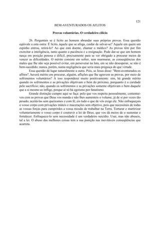 121
                           BEM-AVENTURADOS OS AFLITOS

                         Provas voluntárias. O verdadeiro cilício

         26. Perguntais se é licito ao homem abrandar suas próprias provas. Essa questão
eqüivale a esta outra: É lícito, àquele que se afoga, cuidar de salvar-se? Aquele em quem um
espinho entrou, retirá-lo? Ao que está doente, chamar o médico? As provas têm por fim
exercitar a inteligência, tanto quanto a paciência e a resignação. Pode dar-se que um homem
nasça em posição penosa e difícil, precisamente para se ver obrigado a procurar meios de
vencer as dificuldades. O mérito consiste em sofrer, sem murmurar, as conseqüências dos
males que lhe não seja possível evitar, em perseverar na luta, em se não desesperar, se não é
bem-sucedido; nunca, porém, numa negligência que seria mais preguiça do que virtude.
         Essa questão dá lugar naturalmente a outra. Pois, se Jesus disse: "Bem-aventurados os
aflitos", haverá mérito em procurar, alguém, aflições que lhe agravem as provas, por meio de
sofrimentos voluntários? A isso responderei muito positivamente: sim, há grande mérito
quando os sofrimentos e as privações objetivam o bem do próximo, porquanto é a caridade
pelo sacrifício; não, quando os sofrimentos e as privações somente objetivam o bem daquele
que a si mesmo as inflige, porque aí só há egoísmo por fanatismo.
         Grande distinção cumpre aqui se faça: pelo que vos respeita pessoalmente, contentai-
vos com as provas que Deus vos manda e não lhes aumenteis o volume, já de si por vezes tão
pesado; aceitá-las sem queixumes e com fé, eis tudo o que de vós exige ele. Não enfraqueçais
o vosso corpo com privações inúteis e macerações sem objetivo, pois que necessitais de todas
as vossas forças para cumprirdes a vossa missão de trabalhar na Terra. Torturar e martirizar
voluntariamente o vosso corpo é coutravir a lei de Deus, que vos dá meios de o sustentar e
fortalecer. Enfraquece-lo sem necessidade é um verdadeiro suicídio. Usai, mas não abuseis,
tal a lei. O abuso das melhores coisas tem a sua punição nas inevitáveis conseqüências que
acarreta.
 