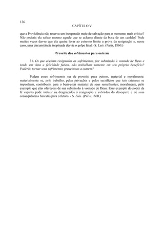 126
                                     CAPÍTULO V

que a Providência não reserva um inesperado meio de salvação para o momento mais crítico?
Não poderia ela salvar mesmo aquele que se achasse diante da boca de um canhão? Pode
muitas vezes dar-se que ela queira levar ao extremo limite a prova da resignação e, nesse
caso, uma circunstância inopinada desvia o golpe fatal. -S. Luís. (Paris, 1860.)

                         Proveito dos sofrimentos para outrem

       31. Os que aceitam resignados os sofrimentos, por submissão à vontade de Deus e
tendo em vista a felicidade futura, não trabalham somente em seu próprio benefício?
Poderão tornar seus sofrimentos proveitosos a outrem?

       Podem esses sofrimentos ser de proveito para outrem, material e moralmente:
materialmente se, pelo trabalho, pelas privações e pelos sacrifícios que tais criaturas se
imponham, contribuem para o bem-estar material de seus semelhantes; moralmente, pelo
exemplo que elas oferecem de sua submissão à vontade de Deus. Esse exemplo do poder da
fé espírita pode induzir os desgraçados à resignação e salvá-los do desespero e de suas
conseqüências funestas para o futuro. - S. Luís. (Paris, 1860.)
 