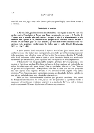 128
                                      CAPÍTULO VI


dessa lei; mas, esse jugo é leve e a lei é suave, pois que apenas impõe, como dever, o amor e
a caridade.

                                  Consolador prometido

       3. Se me amais, guardai os meus mandamentos; e eu rogarei a meu Pai e ele vos
enviará outro Consolador, a fim de que fique eternamente convosco: - O Espírito de
Verdade, que o mundo não pode receber, porque o não vê e absolutamente o não
conhece. Mas, quanto a vós, conhecê-lo-eis, porque ficará convosco e estará em vós. -
Porém, o Consolador, que é o Santo Espírito, que meu Pai enviará em meu nome, vos
ensinará todas as coisas e vos fará recordar tudo o que vos tenho dito. (S. JOÃO, cap.
XIV, vv. 15 a 17 e 26.)

        4. Jesus promete outro consolador: o Espírito de Verdade, que o mundo ainda não
conhece, por não estar maduro para o compreender, consolador que o Pai enviará para ensinar
todas as coisas e para relembrar o que o Cristo há dito. Se, portanto, o Espírito de Verdade
tinha de vir mais tarde ensinar todas as coisas, é que o Cristo não dissera tudo; se ele vem
relembrar o que o Cristo disse, é que o que este disse foi esquecido ou mal compreendido.
        O Espiritismo vem, na época predita, cumprir a promessa do Cristo: preside ao seu
advento o Espírito de Verdade. Ele chama os homens à observância da lei; ensina todas as
coisas fazendo compreender o que Jesus só disse por parábolas. Advertiu o Cristo: "Ouçam
os que têm ouvidos para ouvir." O Espiritismo vem abrir os olhos e os ouvidos, porquanto
fala sem figuras, nem alegorias; levanta o véu intencionalmente lançado sobre certos
mistérios. Vem, finalmente, trazer a consolação suprema aos deserdados da Terra e a todos os
que sofrem, atribuindo causa justa e fim útil a todas as dores.
        Disse o Cristo: "Bem-aventurados os aflitos, pois que serão consolados." Mas, como
há de alguém sentir-se ditoso por sofrer, se não sabe por que sofre? O Espiritismo mostra a
causa dos sofrimentos nas existências anteriores e na destinação da Terra, onde o homem
expia o seu passado. Mostra o objetivo dos sofrimentos, apontando-os
 
