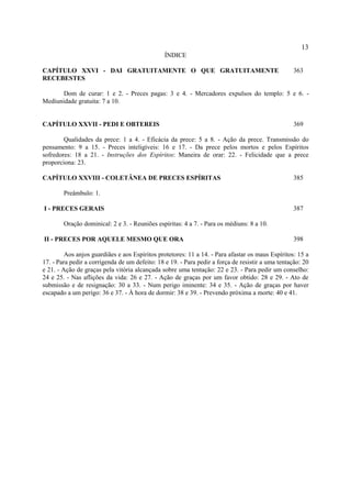 13
                                                ÍNDICE

CAPÍTULO XXVI - DAI GRATUITAMENTE O QUE GRATUITAMENTE                                             363
RECEBESTES

       Dom de curar: 1 e 2. - Preces pagas: 3 e 4. - Mercadores expulsos do templo: 5 e 6. -
Mediunidade gratuita: 7 a 10.


CAPÍTULO XXVII - PEDI E OBTEREIS                                                                  369

        Qualidades da prece: 1 a 4. - Eficácia da prece: 5 a 8. - Ação da prece. Transmissão do
pensamento: 9 a 15. - Preces inteligíveis: 16 e 17. - Da prece pelos mortos e pelos Espíritos
sofredores: 18 a 21. - Instruções dos Espíritos: Maneira de orar: 22. - Felicidade que a prece
proporciona: 23.

CAPÍTULO XXVIII - COLETÂNEA DE PRECES ESPÍRITAS                                                   385

        Preâmbulo: 1.

I - PRECES GERAIS                                                                                 387

        Oração dominical: 2 e 3. - Reuniões espíritas: 4 a 7. - Para os médiuns: 8 a 10.

II - PRECES POR AQUELE MESMO QUE ORA                                                              398

         Aos anjos guardiães e aos Espíritos protetores: 11 a 14. - Para afastar os maus Espíritos: 15 a
17. - Para pedir a corrigenda de um defeito: 18 e 19. - Para pedir a força de resistir a uma tentação: 20
e 21. - Ação de graças pela vitória alcançada sobre uma tentação: 22 e 23. - Para pedir um conselho:
24 e 25. - Nas aflições da vida: 26 e 27. - Ação de graças por um favor obtido: 28 e 29. - Ato de
submissão e de resignação: 30 a 33. - Num perigo iminente: 34 e 35. - Ação de graças por haver
escapado a um perigo: 36 e 37. - À hora de dormir: 38 e 39. - Prevendo próxima a morte: 40 e 41.
 