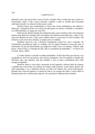 130
                                      CAPÍTULO VI

apóstolos, mas a dos que já não vivem na Terra, a clamar: Orai e crede! pois que a morte é a
ressurreição, sendo a vida a prova buscada e durante a qual as virtudes que houverdes
cultivado crescerão e se desenvolverão como o cedro.
        Homens fracos, que compreendeis as trevas das vossas inteligências, não afasteis o
facho que a clemência divina vos coloca nas mãos para vos clarear o caminho e reconduzir-
vos, filhos perdidos, ao regaço de vosso Pai.
        Sinto-me por demais tomado de compaixão pelas vossas misérias, pela vossa fraqueza
imensa, para deixar de estender mão socorredora aos infelizes transviados que, vendo o céu,
caem nos abismos do erro. Crede, amai, meditai sobre as coisas que vos são reveladas; não
mistureis o joio com a boa semente, as utopias com as verdades.
        Espíritas! amai-vos, este o primeiro ensinamento; instruí-vos, este o segundo. No
Cristianismo encontram-se todas as verdades; são de origem humana os erros que nele se
enraizaram. Eis que do além-túmulo, que julgáveis o nada, vozes vos clamam: "Irmãos! nada
perece. Jesus-Cristo é o vencedor do mal, sede os vencedores da impiedade." - O Espírito de
Verdade. (Paris, 1860.)

        6. Venho instruir e consolar os pobres deserdados. Venho dizer-lhes que elevem a sua
resignação ao nível de suas provas, que chorem, porquanto a dor foi sagrada no Jardim das
Oliveiras; mas, que esperem, pois que também a eles os anjos consoladores lhes virão
enxugar as lágrimas.
        Obreiros, traçai o vosso sulco; recomeçai no dia seguinte o afanoso labor da véspera;
o trabalho das vossas mãos vos fornece aos corpos o pão terrestre; vossas almas, porém, não
estão esquecidas; e eu, o jardineiro divino, as cultivo no silêncio dos vossos pensamentos.
Quando soar a hora do repouso, e a trama da vida se vos escapar das mãos e vossos olhos se
fecharem para a luz, sentireis que surge em vós e germina a minha preciosa semente.
 
