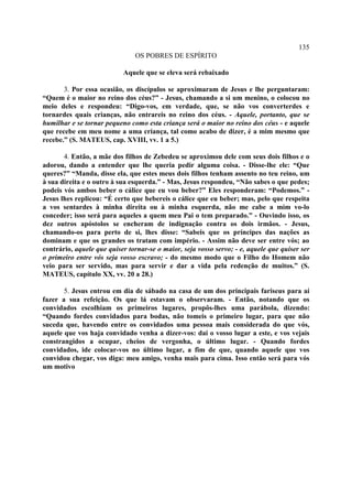 135
                               OS POBRES DE ESPÍRITO

                           Aquele que se eleva será rebaixado

       3. Por essa ocasião, os discípulos se aproximaram de Jesus e lhe perguntaram:
“Quem é o maior no reino dos céus?” - Jesus, chamando a si um menino, o colocou no
meio deles e respondeu: “Digo-vos, em verdade, que, se não vos converterdes e
tornardes quais crianças, não entrareis no reino dos céus. - Aquele, portanto, que se
humilhar e se tornar pequeno como esta criança será o maior no reino dos céus - e aquele
que recebe em meu nome a uma criança, tal como acabo de dizer, é a mim mesmo que
recebe.” (S. MATEUS, cap. XVIII, vv. 1 a 5.)

       4. Então, a mãe dos filhos de Zebedeu se aproximou dele com seus dois filhos e o
adorou, dando a entender que lhe queria pedir alguma coisa. - Disse-lhe ele: “Que
queres?” “Manda, disse ela, que estes meus dois filhos tenham assento no teu reino, um
à sua direita e o outro à sua esquerda.” - Mas, Jesus respondeu, “Não sabes o que pedes;
podeis vós ambos beber o cálice que eu vou beber?” Eles responderam: “Podemos.” -
Jesus lhes replicou: “É certo que bebereis o cálice que eu beber; mas, pelo que respeita
a vos sentardes à minha direita ou à minha esquerda, não me cabe a mim vo-lo
conceder; isso será para aqueles a quem meu Pai o tem preparado.” - Ouvindo isso, os
dez outros apóstolos se encheram de indignação contra os dois irmãos. - Jesus,
chamando-os para perto de si, lhes disse: “Sabeis que os príncipes das nações as
dominam e que os grandes os tratam com império. - Assim não deve ser entre vós; ao
contrário, aquele que quiser tornar-se o maior, seja vosso servo; - e, aquele que quiser ser
o primeiro entre vós seja vosso escravo; - do mesmo modo que o Filho do Homem não
veio para ser servido, mas para servir e dar a vida pela redenção de muitos.” (S.
MATEUS, capítulo XX, vv. 20 a 28.)

       5. Jesus entrou em dia de sábado na casa de um dos principais fariseus para aí
fazer a sua refeição. Os que lá estavam o observaram. - Então, notando que os
convidados escolhiam os primeiros lugares, propôs-lhes uma parábola, dizendo:
“Quando fordes convidados para bodas, não tomeis o primeiro lugar, para que não
suceda que, havendo entre os convidados uma pessoa mais considerada do que vós,
aquele que vos haja convidado venha a dizer-vos: dai o vosso lugar a este, e vos vejais
constrangidos a ocupar, cheios de vergonha, o último lugar. - Quando fordes
convidados, ide colocar-vos no último lugar, a fim de que, quando aquele que vos
convidou chegar, vos diga: meu amigo, venha mais para cima. Isso então será para vós
um motivo
 