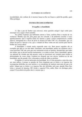 139
                                OS POBRES DE ESPÍRITO

incredulidade, eles venham de si mesmos lançar-se-lhe nos braços e pedir-lhe perdão, quais
filhos pródigos.

                            INSTRUÇÕES DOS ESPÍRITOS

                                 O orgulho e a humildade

         11. Que a paz do Senhor seja convosco, meus queridos amigos! Aqui venho para
encorajar-vos a seguir o bom caminho.
         Aos pobres Espíritos que habitaram outrora a Terra, conferiu Deus a missão de vos
esclarecer. Bendito seja Ele, pela graça que nos concede: a de podermos auxiliar o vosso
aperfeiçoamento. Que o Espírito Santo me ilumine e ajude a tomar compreensível a minha
palavra, outorgando-me o favor de pô-la ao alcance de todos! Oh! vós, encarnados, que vos
achais em prova e buscais a luz, que a vontade de Deus venha em meu auxílio para fazê-la
brilhar aos vossos olhos!
         A humildade é virtude muito esquecida entre vós. Bem pouco seguidos são os
exemplos que dela se vos têm dado. Entretanto, sem humildade, podeis ser caridosos com o
vosso próximo? Oh! não, pois que este sentimento nivela os homens, dizendo-lhes que todos
são irmãos, que se devem auxiliar mutuamente, e os induz ao bem. Sem a humildade, apenas
vos adornais de virtudes que não possuís, como se trouxésseis um vestuário para ocultar as
deformidades do vosso corpo. Lembrai-vos dAquele que nos salvou; lembrai-vos da sua
humildade, que tão grande o fez, colocando-o acima de todos os profetas.
         O orgulho é o terrível adversário da humildade. Se o Cristo prometia o reino dos céus
aos mais pobres, é porque os grandes da Terra imaginam que os títulos e as riquezas são
recompensas deferidas aos seus méritos e se consideram de essência mais pura do que a do
pobre. Julgam que os títulos e as riquezas lhes são deferidas; pelo que, quando Deus lhos
retira, o acusam de injustiça. Oh! irrisão e cegueira! Pois, então, Deus vos distingue pelos
corpos? O envoltório do pobre não é o mesmo que o
 