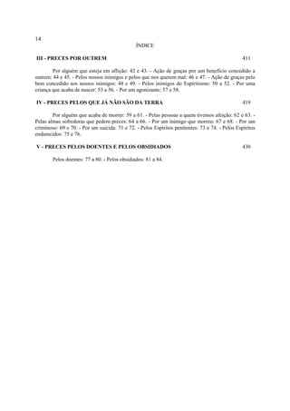 14
                                               ÍNDICE

III - PRECES POR OUTREM                                                                          411

        Por alguém que esteja em aflição: 42 e 43. - Ação de graças por um benefício concedido a
outrem: 44 e 45. - Pelos nossos inimigos e pelos que nos querem mal: 46 e 47. - Ação de graças pelo
bem concedido aos nossos inimigos: 48 e 49. - Pelos inimigos do Espiritismo: 50 a 52. - Por uma
criança que acaba de nascer: 53 a 56. - Por um agonizante: 57 e 58.

IV - PRECES PELOS QUE JÁ NÃO SÃO DA TERRA                                                        419

        Por alguém que acaba de morrer: 59 a 61. - Pelas pessoas a quem tivemos afeição: 62 e 63. -
Pelas almas sofredoras que pedem preces: 64 a 66. - Por um inimigo que morreu: 67 e 68. - Por um
criminoso: 69 e 70. - Por um suicida: 71 e 72. - Pelos Espíritos penitentes: 73 e 74. - Pelos Espíritos
endurecidos: 75 e 76.

V - PRECES PELOS DOENTES E PELOS OBSIDIADOS                                                      430

        Pelos doentes: 77 a 80. - Pelos obsidiados: 81 a 84.
 