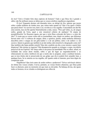 140
                                      CAPÍTULO VII

do rico? Terá o Criador feito duas espécies de homens? Tudo o que Deus faz é grande e
sábio; não lhe atribuais nunca as idéias que os vossos cérebros orgulhosos engendram.
        Ó rico! Enquanto dormes sob dourados tetos, ao abrigo do frio, ignoras que jazem
sobre a palha milhares de irmãos teus, que valem tanto quanto tu? Não é teu igual o infeliz
que passa fome? Ao ouvires isso, bem o sei, revolta-se o teu orgulho. Concordarás em dar-lhe
uma esmola, mas em lhe apertar fraternalmente a mão, nunca. "Pois quê! dirás, eu, de sangue
nobre, grande da Terra, igual a este miserável coberto de andrajos! Vã utopia de
pseudofilósofos! Se fôssemos iguais, por que o teria Deus colocado tão baixo e a mim tão
alto?" E exato que as vossas vestes não se assemelham; mas, despi-vos ambos: que diferença
haverá entre vós? A nobreza do sangue, dirás; a química, porém, ainda nenhuma diferença
descobriu entre o sangue de um grão-senhor e o de um plebeu; entre o do senhor e o do
escravo. Quem te garante que também tu já não tenhas sido miserável e desgraçado como ele?
Que também não hajas pedido esmola? Que não a pedirás um dia a esse mesmo a quem hoje
desprezas? São eternas as riquezas? Não desaparecem quando se extingue o corpo, envoltório
perecível do teu Espírito? Ah! lança sobre ti um pouco de humildade! Põe os olhos, afinal, na
realidade das coisas deste mundo, sobre o que dá lugar ao engrandecimento e ao
rebaixamento no outro; lembra-te de que a morte não te poupará, como a nenhum homem;
que os teus títulos não te preservarão do seu golpe; que ela te poderá ferir amanhã, hoje, a
qualquer hora. Se te enterras no teu orgulho, oh! quanto então te lamento, pois bem digno de
compaixão serás.
        Orgulhosos! Que éreis antes de serdes nobres e poderosos? Talvez estivésseis abaixo
do último dos vossos criados. Curvai, portanto, as vossas frontes altaneiras, que Deus pode
fazer se abaixem, justo no momento em que mais as elevardes. Na balança divina, são iguais
todos os homens; só as virtudes os distinguem aos olhos de
 
