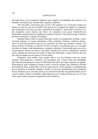 142
                                      CAPÍTULO VII

não pode Deus vo-las compensar? Suportar com coragem as humilhações dos homens é ser
humilde e reconhecer que somente Deus é grande e poderoso.
        Oh! meu Deus, será preciso que o Cristo volte segunda vez à Terra para ensinar aos
homens as tuas leis, que eles olvidam? Terá que de novo expulsar do templo os vendedores
que conspurcam a tua casa, casa que é unicamente de oração? E, quem sabe? ó homens! se o
não renegaríeis como outrora, caso Deus vos concedesse essa graça! Chamar-lhe-íeis
blasfemador, porque abateria o orgulho dos modernos fariseus. E bem possível que o fizésseis
perlustrar novamente o caminho do Gólgota.
        Quando Moisés subiu ao monte Sinai para receber os mandamentos de Deus, o povo
de Israel, entregue a si mesmo, abandonou o Deus verdadeiro. Homens e mulheres deram o
ouro e as jóias que possuíam, para que se construísse um ídolo que entraram a adorar. Vós
outros, homens civilizados, os imitais. O Cristo vos legou a sua doutrina; deu-vos o exemplo
de todas as virtudes e tudo abandonastes, exemplos e preceitos. Concorrendo para isso com as
vossas paixões, fizestes um Deus a vosso jeito: segundo uns, terrível e sanguinário; segundo
outros, alheado dos interesses do mundo. O Deus que fabricastes é ainda o bezerro de ouro
que cada um adapta aos seus gostos e às suas idéias.
        Despertai, meus irmãos, meus amigos. Que a voz dos Espíritos ecoe nos vossos
corações. Sede generosos e caridosos, sem ostentação, isto é, fazei o bem com humildade.
Que cada um proceda pouco a pouco à demolição dos altares que todos ergueram ao orgulho.
Numa palavra: sede verdadeiros cristãos e tereis o reino da verdade. Não continueis a duvidar
da bondade de Deus, quando dela vos dá ele tantas provas. Vimos preparar os caminhos para
que as profecias se cumpram. Quando o Senhor vos der uma manifestação mais retumbante
da sua clemência, que o enviado celeste já vos encontre formando uma grande família; que os
vossos corações, mansos e humildes, sejam dignos de ouvir a palavra divina que ele vos vem
trazer; que ao eleito somente se deparem em seu caminho as
 