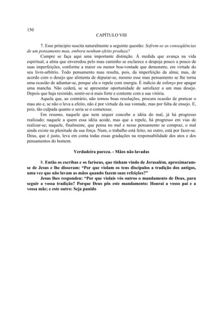 150
                                       CAPÍTULO VIII

        7. Esse principio suscita naturalmente a seguinte questão: Sofrem-se as conseqüências
de um pensamento mau, embora nenhum efeito produza?
        Cumpre se faça aqui uma importante distinção. À medida que avança na vida
espiritual, a alma que enveredou pelo mau caminho se esclarece e despoja pouco a pouco de
suas imperfeições, conforme a maior ou menor boa-vontade que demonstre, em virtude do
seu livre-arbítrio. Todo pensamento mau resulta, pois, da imperfeição da alma; mas, de
acordo com o desejo que alimenta de depurar-se, mesmo esse mau pensamento se lhe torna
uma ocasião de adiantar-se, porque ela o repele com energia. É indício de esforço por apagar
uma mancha. Não cederá, se se apresentar oportunidade de satisfazer a um mau desejo.
Depois que haja resistido, sentir-se-á mais forte e contente com a sua vitória.
        Aquela que, ao contrário, não tomou boas resoluções, procura ocasião de praticar o
mau ato e, se não o leva a efeito, não é por virtude da sua vontade, mas por falta de ensejo. E,
pois, tão culpada quanto o seria se o cometesse.
        Em resumo, naquele que nem sequer concebe a idéia do mal, já há progresso
realizado; naquele a quem essa idéia acode, mas que a repele, há progresso em vias de
realizar-se; naquele, finalmente, que pensa no mal e nesse pensamento se compraz, o mal
ainda existe na plenitude da sua força. Num, o trabalho está feito; no outro, está por fazer-se.
Deus, que é justo, leva em conta todas essas gradações na responsabilidade dos atos e dos
pensamentos do homem.

                          Verdadeira pureza. - Mãos não lavadas

       8. Então os escribas e os fariseus, que tinham vindo de Jerusalém, aproximaram-
se de Jesus e lhe disseram: “Por que violam os teus discípulos a tradição dos antigos,
uma vez que não lavam as mãos quando fazem suas refeições?”
       Jesus lhes respondeu: “Por que violais vós outros o mandamento de Deus, para
seguir a vossa tradição? Porque Deus pôs este mandamento: Honrai a vosso pai e a
vossa mãe; e este outro: Seja punido
 