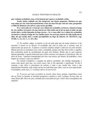 153
                           OS QUE TÊM PURO O CORAÇÃO

que venham escândalos; mas, ai do homem por quem o escândalo venha.
       Tende muito cuidado em não desprezar um destes pequenos. Declaro-vos que
seus anjos no céu vêem incessantemente a face de meu Pai que está nos céus, porquanto
o Filho do Homem veio salvar o que estava perdido.
       Se a vossa mão ou o vosso pé vos é objeto de escândalo, cortai-os e lançai-os longe
de vós; melhor será para vós que entreis na vida tendo um só pé ou uma só mão, do que
terdes dois e serdes lançados no fogo eterno. - Se o vosso olho vos é objeto de escândalo,
arrancai-o e lançai-o longe de vós; melhor para vós será que entreis na vida tendo um só
olho, do que terdes dois e serdes precipitados no fogo do inferno. (S. MATEUS, cap.
XVIII, vv. 6 a 11; V, vv. 29 e 30.)

       12. No sentido vulgar, escândalo se diz de toda ação que de modo ostensivo vá de
encontro à moral ou ao decoro. O escândalo não está na ação em si mesma, mas na
repercussão que possa ter. A palavra escândalo implica sempre a idéia de um certo arruído.
Muitas pessoas se contentam com evitar o escândalo, porque este lhes faria sofrer o orgulho,
lhes acarretaria perda de consideração da parte dos homens. Desde que as suas torpezas
fiquem ignoradas, é quanto basta para que se lhes conserve em repouso a consciência. São, no
dizer de Jesus: “sepulcros branqueados por fora, mas cheios, por dentro, de podridões; vasos
limpos no exterior e sujos no interior".
       No sentido evangélico, a acepção da palavra escândalo, tão amiúde empregada, é
muito mais geral, pelo que, em certos casos, não se lhe apreende o significado. Já não é
somente o que afeta a consciência de outrem, é tudo o que resulta dos vícios e das
imperfeições humanas, toda reação má de um indivíduo para outro, com ou sem repercussão.
O escândalo, neste caso, é o resultado efetivo do mal moral.

       13. É preciso que haja escândalo no mundo, disse Jesus, porque, imperfeitos como
são na Terra, os homens se mostram propensos a praticar o mal, e porque, árvores más, só
maus frutos dão. Deve-se, pois, entender por essas palavras que o mal é uma conseqüência da
imperfei-
 