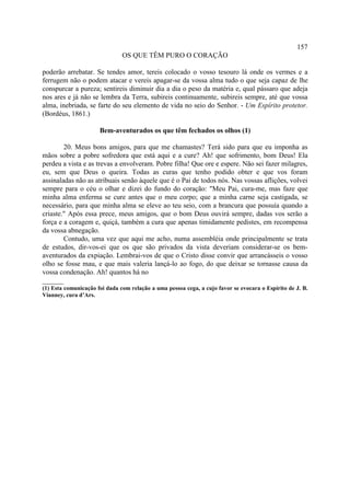 157
                               OS QUE TÊM PURO O CORAÇÃO

poderão arrebatar. Se tendes amor, tereis colocado o vosso tesouro lá onde os vermes e a
ferrugem não o podem atacar e vereis apagar-se da vossa alma tudo o que seja capaz de lhe
conspurcar a pureza; sentireis diminuir dia a dia o peso da matéria e, qual pássaro que adeja
nos ares e já não se lembra da Terra, subireis continuamente, subireis sempre, até que vossa
alma, inebriada, se farte do seu elemento de vida no seio do Senhor. - Um Espírito protetor.
(Bordéus, 1861.)

                      Bem-aventurados os que têm fechados os olhos (1)

        20. Meus bons amigos, para que me chamastes? Terá sido para que eu imponha as
mãos sobre a pobre sofredora que está aqui e a cure? Ah! que sofrimento, bom Deus! Ela
perdeu a vista e as trevas a envolveram. Pobre filha! Que ore e espere. Não sei fazer milagres,
eu, sem que Deus o queira. Todas as curas que tenho podido obter e que vos foram
assinaladas não as atribuais senão àquele que é o Pai de todos nós. Nas vossas aflições, volvei
sempre para o céu o olhar e dizei do fundo do coração: "Meu Pai, cura-me, mas faze que
minha alma enferma se cure antes que o meu corpo; que a minha carne seja castigada, se
necessário, para que minha alma se eleve ao teu seio, com a brancura que possuía quando a
criaste." Após essa prece, meus amigos, que o bom Deus ouvirá sempre, dadas vos serão a
força e a coragem e, quiçá, também a cura que apenas timidamente pedistes, em recompensa
da vossa abnegação.
        Contudo, uma vez que aqui me acho, numa assembléia onde principalmente se trata
de estudos, dir-vos-ei que os que são privados da vista deveriam considerar-se os bem-
aventurados da expiação. Lembrai-vos de que o Cristo disse convir que arrancásseis o vosso
olho se fosse mau, e que mais valeria lançá-lo ao fogo, do que deixar se tornasse causa da
vossa condenação. Ah! quantos há no
______
(1) Esta comunicação foi dada com relação a uma pessoa cega, a cujo favor se evocara o Espírito de J. B.
Vianney, cura d’Ars.
 