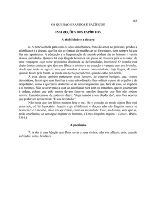 163
                         OS QUE SÃO BRANDOS E PACÍFICOS

                            INSTRUÇÕES DOS ESPÍRITOS

                                 A afabilidade e a doçura

         6. A benevolência para com os seus semelhantes, fruto do amor ao próximo, produz a
afabilidade e a doçura, que lhe são as formas de manifestar-se. Entretanto, nem sempre há que
fiar nas aparências. A educação e a frequentação do mundo podem dar ao homem o verniz
dessas qualidades. Quantos há cuja fingida bonomia não passa de máscara para o exterior, de
uma roupagem cujo talhe primoroso dissimula as deformidades interiores! O mundo está
cheio dessas criaturas que têm nos lábios o sorriso e no coração o veneno; que aso brandas,
desde que nada as agaste, mas que mordem à menor contrariedade; cuja língua, de ouro
quando falam pela frente, se muda em dardo peçonhento, quando estão por detrás.
         A essa classe também pertencem esses homens, de exterior benigno, que, tiranos
domésticos, fazem que suas famílias e seus subordinados lhes sofram o peso do orgulho e do
despotismo, como a quererem desforrar-se do constrangimento que, fora de casa, se impõem
a si mesmos. Não se atrevendo a usar de autoridade para com os estranhos, que os chamariam
à ordem, acham que pelo menos devem fazer-se temidos daqueles que lhes não podem
resistir. Envaidecem-se de poderem dizer: "Aqui mando e sou obedecido", sem lhes ocorrer
que poderiam acrescentar: "E sou detestado."
         Não basta que dos lábios manem leite e mel. Se o coração de modo algum lhes está
associado, só há hipocrisia. Aquele cuja afabilidade e doçura não são fingidas nunca se
desmente: é o mesmo, tanto em sociedade, como na intimidade. Esse, ao demais, sabe que se,
pelas aparências, se consegue enganar os homens, a Deus ninguém engana. - Lázaro. (Paris,
1861.)

                                        A paciência

       7. A dor é uma bênção que Deus envia a seus eleitos; não vos aflijais, pois, quando
sofrerdes; antes, bendizei
 