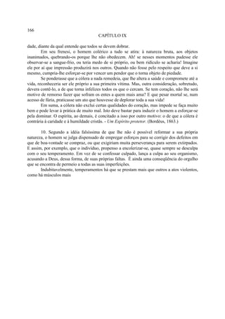 166
                                      CAPÍTULO IX

dade, diante da qual entende que todos se devem dobrar.
        Em seu frenesi, o homem colérico a tudo se atira: à natureza bruta, aos objetos
inanimados, quebrando-os porque lhe não obedecem. Ah! se nesses momentos pudesse ele
observar-se a sangue-frio, ou teria medo de si próprio, ou bem ridículo se acharia! Imagine
ele por aí que impressão produzirá nos outros. Quando não fosse pelo respeito que deve a si
mesmo, cumpria-lhe esforçar-se por vencer um pendor que o torna objeto de piedade.
        Se ponderasse que a cólera a nada remedeia, que lhe altera a saúde e compromete até a
vida, reconheceria ser ele próprio a sua primeira vítima. Mas, outra consideração, sobretudo,
devera contê-lo, a de que torna infelizes todos os que o cercam. Se tem coração, não lhe será
motivo de remorso fazer que sofram os entes a quem mais ama? E que pesar mortal se, num
acesso de fúria, praticasse um ato que houvesse de deplorar toda a sua vida!
        Em suma, a cólera não exclui certas qualidades do coração, mas impede se faça muito
bem e pode levar à prática de muito mal. Isto deve bastar para induzir o homem a esforçar-se
pela dominar. O espírita, ao demais, é concitado a isso por outro motivo: o de que a cólera é
contrária à caridade e à humildade cristãs. - Um Espírito protetor. (Bordéus, 1863.)

        10. Segundo a idéia falsíssima de que lhe não é possível reformar a sua própria
natureza, o homem se julga dispensado de empregar esforços para se corrigir dos defeitos em
que de boa-vontade se compraz, ou que exigiriam muita perseverança para serem extirpados.
E assim, por exemplo, que o indivíduo, propenso a encolerizar-se, quase sempre se desculpa
com o seu temperamento. Em vez de se confessar culpado, lança a culpa ao seu organismo,
acusando a Deus, dessa forma, de suas próprias faltas. É ainda uma conseqüência do orgulho
que se encontra de permeio a todas as suas imperfeições.
        Indubitavelmente, temperamentos há que se prestam mais que outros a atos violentos,
como há músculos mais
 