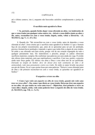 172
                                        CAPÍTULO X

até o último centavo, isto é, enquanto não houverdes satisfeito completamente a justiça de
Deus.

                            O sacrifício mais agradável a Deus

       7. Se, portanto, quando fordes depor vossa oferenda no altar, vos lembrardes de
que o vosso irmão tem qualquer coisa contra vós, - deixai a vossa dádiva junto ao altar e
ide, antes, reconciliar-vos com o vosso irmão; depois, então, voltai a oferecê-la. - (S.
MATEUS, cap. V, vv. 23 e 24.)

        8. Quando diz: "Ide reconciliar-vos com o vosso irmão, antes de depordes a vossa
oferenda no altar", Jesus ensina que o sacrifício mais agradável ao Senhor é o que o homem
faça do seu próprio ressentimento; que, antes de se apresentar para ser por ele perdoado,
precisa o homem haver perdoado e reparado o agravo que tenha feito a algum de seus irmãos.
Só então a sua oferenda será bem aceita, porque virá de um coração expungido de todo e
qualquer pensamento mau. Ele materializou o preceito, porque os judeus ofereciam
sacrifícios materiais; cumpria--lhe conformar suas palavras aos usos ainda em voga. O cristão
não oferece dons materiais, pois que espiritualizou o sacrifício. Com isso, porém, o preceito
ainda mais força ganha. Ele oferece sua alma a Deus e essa alma tem de ser purificada.
Entrando no templo do Senhor, deve ele deixar fora todo sentimento de ódio e de
animosidade, todo mau pensamento contra seu irmão. Só então os anjos levarão sua prece
aos pés do Eterno. Eis aí o que ensina Jesus por estas palavras: "Deixai a vossa oferenda junto
do altar e ide primeiro reconciliar-vos com o vosso irmão, se quiserdes ser agradável ao
Senhor."

                                O argueiro e a trave no olho

       9. Como é que vedes um argueiro no olho do vosso irmão, quando não vedes uma
trave no vosso olho? - Ou, como é que dizeis ao vosso irmão: Deixa-me tirar um argueiro
ao teu olho, vós que tendes no vosso uma trave? - Hipócritas, tirai primeiro a trave ao
vosso olho e depois, então, vede como podereis tirar o argueiro do olho do vosso irmão.
(S. MATEUS, cap. VII, vv. 3 a 5.)
 