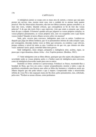 178
                                       CAPÍTULO X

        A indulgência jamais se ocupa com os maus atos de outrem, a menos que seja para
prestar um serviço; mas, mesmo neste caso, tem o cuidado de os atenuar tanto quanto
possível. Não faz observações chocantes, não tem nos lábios censuras; apenas conselhos e, as
mais das vezes, velados. Quando criticais, que conseqüência se há de tirar das vossas
palavras? A de que não tereis feito o que reprovais, visto que estais a censurar; que valeis
mais do que o culpado. O homens! quando será que julgareis os vossos próprios corações, os
vossos próprios pensamentos, os vossos próprios atos, sem vos ocupardes com o que fazem
vossos irmãos? Quando só tereis olhares severos sobre vós mesmos?
        Sede, pois, severos para convosco, indulgentes para com os outros. Lembrai-vos
daquele que julga em última instância, que vê os pensamentos íntimos de cada coração e que,
por conseguinte, desculpa muitas vezes as faltas que censurais, ou condena o que relevais,
porque conhece o móvel de todos os atos. Lembrai-vos de que vós, que clamais em altas
vozes: anátema! tereis, quiçá, cometido faltas mais graves.
        Sede indulgentes, meus amigos, porquanto a indulgência atrai, acalma, ergue, ao
passo que o rigor desanima, afasta e irrita. - José, Espírito protetor. (Bordéus, 1863.)

        17. Sede indulgentes com as faltas alheias, quaisquer que elas sejam; não julgueis com
severidade senão as vossas próprias ações e o Senhor usará de indulgência para convosco,
como de indulgência houverdes usado para com os outros.
        Sustentai os fortes: animai-os à perseverança. Fortalecei os fracos, mostrando-lhes a
bondade de Deus, que leva em conta o menor arrependimento; mostrai a todos o anjo da
penitência estendendo suas brancas asas sobre as faltas dos humanos e velando-as assim aos
olhares daquele que não pode tolerar o que é impuro. Compreendei todos a misericórdia
infinita de vosso Pai e não esqueçais nunca de lhe dizer, pelos pensamentos, mas, sobretudo,
pelos atos: "Perdoai as nossas ofensas, como perdoamos
 