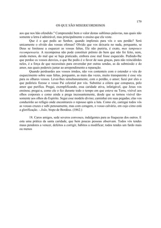 179
                           OS QUE SÃO MISERICORDIOSOS

aos que nos hão ofendido." Compreendei bem o valor destas sublimes palavras, nas quais não
somente a letra é admirável, mas principalmente o ensino que ela veste.
        Que é o que pedis ao Senhor, quando implorais para vós o seu perdão? Será
unicamente o olvido das vossas ofensas? Olvido que vos deixaria no nada, porquanto, se
Deus se limitasse a esquecer as vossas faltas, Ele não puniria, é exato, mas tampouco
recompensaria. A recompensa não pode constituir prêmio do bem que não foi feito, nem,
ainda menos, do mal que se haja praticado, embora esse mal fosse esquecido. Pedindo-lhe
que perdoe os vossos desvios, o que lhe pedis é o favor de suas graças, para não reincidirdes
neles, é a força de que necessitais para enveredar por outras sendas, as da submissão e do
amor, nas quais podereis juntar ao arrependimento a reparação.
        Quando perdoardes aos vossos irmãos, não vos contenteis com o estender o véu do
esquecimento sobre suas faltas, porquanto, as mais das vezes, muito transparente é esse véu
para os olhares vossos. Levai-lhes simultaneamente, com o perdão, o amor; fazei por eles o
que pediríeis fizesse o vosso Pai celestial por vós. Substitui a cólera que conspurca, pelo
amor que purifica. Pregai, exemplificando, essa caridade ativa, infatigável, que Jesus vos
ensinou; pregai-a, como ele o fez durante todo o tempo em que esteve na Terra, visível aos
olhos corporais e como ainda a prega incessantemente, desde que se tornou visível tão-
somente aos olhos do Espírito. Segui esse modelo divino; caminhai em suas pegadas; elas vos
conduzirão ao refúgio onde encontrareis o repouso após a luta. Como ele, carregai todos vós
as vossas cruzes e subi penosamente, mas com coragem, o vosso calvário, em cujo cimo está
a glorificação. - João, bispo de Bordéus. (1862.)

       18. Caros amigos, sede severos convosco, indulgentes para as fraquezas dos outros. E
esta uma prática da santa caridade, que bem poucas pessoas observam. Todos vós tendes
maus pendores a vencer, defeitos a corrigir, hábitos a modificar; todos tendes um fardo mais
ou menos
 