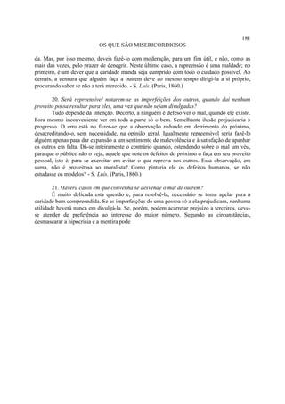 181
                           OS QUE SÃO MISERICORDIOSOS

da. Mas, por isso mesmo, deveis fazê-lo com moderação, para um fim útil, e não, como as
mais das vezes, pelo prazer de denegrir. Neste último caso, a repreensão é uma maldade; no
primeiro, é um dever que a caridade manda seja cumprido com todo o cuidado possível. Ao
demais, a censura que alguém faça a outrem deve ao mesmo tempo dirigi-la a si próprio,
procurando saber se não a terá merecido. - S. Luís. (Paris, 1860.)

       20. Será repreensível notarem-se as imperfeições dos outros, quando daí nenhum
proveito possa resultar para eles, uma vez que não sejam divulgadas?
       Tudo depende da intenção. Decerto, a ninguém é defeso ver o mal, quando ele existe.
Fora mesmo inconveniente ver em toda a parte só o bem. Semelhante ilusão prejudicaria o
progresso. O erro está no fazer-se que a observação redunde em detrimento do próximo,
desacreditando-o, sem necessidade, na opinião geral. Igualmente repreensível seria fazê-lo
alguém apenas para dar expansão a um sentimento de malevolência e à satisfação de apanhar
os outros em falta. Dá-se inteiramente o contrário quando, estendendo sobre o mal um véu,
para que o público não o veja, aquele que note os defeitos do próximo o faça em seu proveito
pessoal, isto é, para se exercitar em evitar o que reprova nos outros. Essa observação, em
suma, não é proveitosa ao moralista? Como pintaria ele os defeitos humanos, se não
estudasse os modelos? - S. Luís. (Paris, 1860.)

        21. Haverá casos em que convenha se desvende o mal de outrem?
        É muito delicada esta questão e, para resolvê-la, necessário se toma apelar para a
caridade bem compreendida. Se as imperfeições de uma pessoa só a ela prejudicam, nenhuma
utilidade haverá nunca em divulgá-la. Se, porém, podem acarretar prejuízo a terceiros, deve-
se atender de preferência ao interesse do maior número. Segundo as circunstâncias,
desmascarar a hipocrisia e a mentira pode
 