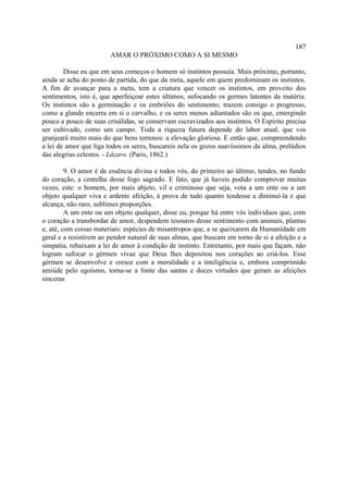187
                        AMAR O PRÓXIMO COMO A SI MESMO

        Disse eu que em seus começos o homem só instintos possuía. Mais próximo, portanto,
ainda se acha do ponto de partida, do que da meta, aquele em quem predominam os instintos.
A fim de avançar para a meta, tem a criatura que vencer os instintos, em proveito dos
sentimentos, isto é, que aperfeiçoar estes últimos, sufocando os germes latentes da matéria.
Os instintos são a germinação e os embriões do sentimento; trazem consigo o progresso,
como a glande encerra em si o carvalho, e os seres menos adiantados são os que, emergindo
pouco a pouco de suas crisálidas, se conservam escravizados aos instintos. O Espírito precisa
ser cultivado, como um campo. Toda a riqueza futura depende do labor atual, que vos
granjeará muito mais do que bens terrenos: a elevação gloriosa. E então que, compreendendo
a lei de amor que liga todos os seres, buscareis nela os gozos suavíssimos da alma, prelúdios
das alegrias celestes. - Lázaro. (Paris, 1862.)

         9. O amor é de essência divina e todos vós, do primeiro ao último, tendes, no fundo
do coração, a centelha desse fogo sagrado. E fato, que já haveis podido comprovar muitas
vezes, este: o homem, por mais abjeto, vil e criminoso que seja, vota a um ente ou a um
objeto qualquer viva e ardente afeição, à prova de tudo quanto tendesse a diminuí-la e que
alcança, não raro, sublimes proporções.
         A um ente ou um objeto qualquer, disse eu, porque há entre vós indivíduos que, com
o coração a transbordar de amor, despendem tesouros desse sentimento com animais, plantas
e, até, com coisas materiais: espécies de misantropos que, a se queixarem da Humanidade em
geral e a resistirem ao pendor natural de suas almas, que buscam em torno de si a afeição e a
simpatia, rebaixam a lei de amor à condição de instinto. Entretanto, por mais que façam, não
logram sufocar o gérmen vivaz que Deus lhes depositou nos corações ao criá-los. Esse
gérmen se desenvolve e cresce com a moralidade e a inteligência e, embora comprimido
amiúde pelo egoísmo, torna-se a fonte das santas e doces virtudes que geram as afeições
sinceras
 
