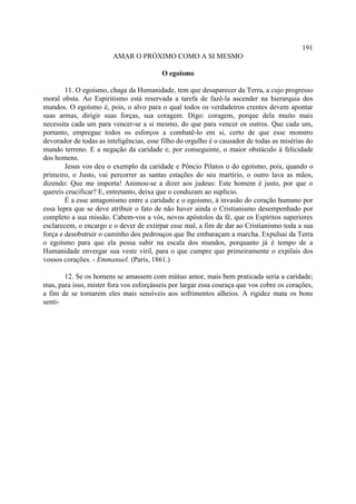 191
                        AMAR O PRÓXIMO COMO A SI MESMO

                                         O egoísmo

        11. O egoísmo, chaga da Humanidade, tem que desaparecer da Terra, a cujo progresso
moral obsta. Ao Espiritismo está reservada a tarefa de fazê-la ascender na hierarquia dos
mundos. O egoísmo é, pois, o alvo para o qual todos os verdadeiros crentes devem apontar
suas armas, dirigir suas forças, sua coragem. Digo: coragem, porque dela muito mais
necessita cada um para vencer-se a si mesmo, do que para vencer os outros. Que cada um,
portanto, empregue todos os esforços a combatê-lo em si, certo de que esse monstro
devorador de todas as inteligências, esse filho do orgulho é o causador de todas as misérias do
mundo terreno. E a negação da caridade e, por conseguinte, o maior obstáculo à felicidade
dos homens.
        Jesus vos deu o exemplo da caridade e Pôncio Pilatos o do egoísmo, pois, quando o
primeiro, o Justo, vai percorrer as santas estações do seu martírio, o outro lava as mãos,
dizendo: Que me importa! Animou-se a dizer aos judeus: Este homem é justo, por que o
quereis crucificar? E, entretanto, deixa que o conduzam ao suplício.
        É a esse antagonismo entre a caridade e o egoísmo, à invasão do coração humano por
essa lepra que se deve atribuir o fato de não haver ainda o Cristianismo desempenhado por
completo a sua missão. Cabem-vos a vós, novos apóstolos da fé, que os Espíritos superiores
esclarecem, o encargo e o dever de extirpar esse mal, a fim de dar ao Cristianismo toda a sua
força e desobstruir o caminho dos pedrouços que lhe embaraçam a marcha. Expulsai da Terra
o egoísmo para que ela possa subir na escala dos mundos, porquanto já é tempo de a
Humanidade envergar sua veste viril, para o que cumpre que primeiramente o expilais dos
vossos corações. - Emmanuel. (Paris, 1861.)

       12. Se os homens se amassem com mútuo amor, mais bem praticada seria a caridade;
mas, para isso, mister fora vos esforçásseis por largar essa couraça que vos cobre os corações,
a fim de se tornarem eles mais sensíveis aos sofrimentos alheios. A rigidez mata os bons
senti-
 