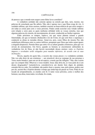 194
                                        CAPÍTULO XI

de pureza e que o mundo nem sequer como faltas leves considera?
        A verdadeira caridade não consiste apenas na esmola que dais, nem, mesmo, nas
palavras de consolação que lhe aditeis. Não, não é apenas isso o que Deus exige de vós. A
caridade sublime, que Jesus ensinou, também consiste na benevolência de que useis sempre e
em todas as coisas para com o vosso próximo. Podeis ainda exercitar essa virtude sublime
com relação a seres para os quais nenhuma utilidade terão as vossas esmolas, mas que
algumas palavras de consolo, de encorajamento, de amor, conduzirão ao Senhor supremo.
        Estão próximos os tempos, repito-o, em que nesse planeta reinará a grande
fraternidade, em que os homens obedecerão à lei do Cristo, lei que será freio e esperança e
conduzirá as almas às moradas ditosas. Amai-vos, pois, como filhos do mesmo Pai; não
estabeleçais diferenças entre os outros infelizes, porquanto quer Deus que todos sejam iguais;
a ninguém desprezeis. Permite Deus que entre vós se achem grandes criminosos, para que vos
sirvam de ensinamentos. Em breve, quando os homens se encontrarem submetidos às
verdadeiras leis de Deus, já não haverá necessidade desses ensinos: todos os Espíritos
impuros e revoltados serão relegados para mundos inferiores, de acordo com as suas
inclinações.
        Deveis, àqueles de quem falo, o socorro das vossas preces: é a verdadeira caridade.
Não vos cabe dizer de um criminoso: ~ um miserável; deve-se expurgar da sua presença a
Terra; muito branda é, para um ser de tal espécie, a morte que lhe infligem." Não, não é assim
que vos compete falar. Observai o vosso modelo: Jesus. Que diria ele, se visse junto de si um
desses desgraçados? Lamentá-lo-ia; considerá-lo-ia um doente bem digno de piedade;
estender-lhe-ia a mão. Em realidade, não podeis fazer o mesmo; mas, pelo menos, podeis orar
por ele, assistir-lhe o Espírito durante o tempo que ainda haja de passar na Terra. Pode ele ser
tocado de arrependimento, se orardes com fé. E tanto vosso próximo, como o melhor dos
homens; sua alma, transviada e revoltada, foi criada,
 