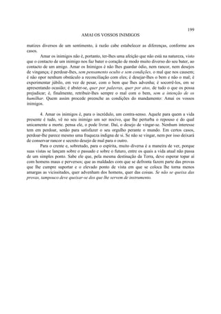 199
                              AMAI OS VOSSOS INIMIGOS

matizes diversos de um sentimento, à razão cabe estabelecer as diferenças, conforme aos
casos.
       Amar os inimigos não é, portanto, ter-lhes uma afeição que não está na natureza, visto
que o contacto de um inimigo nos faz bater o coração de modo muito diverso do seu bater, ao
contacto de um amigo. Amar os Inimigos é não lhes guardar ódio, nem rancor, nem desejos
de vingança; é perdoar-lhes, sem pensamento oculto e sem condições, o mal que nos causem;
é não opor nenhum obstáculo a reconciliação com eles; é desejar-lhes o bem e não o mal; é
experimentar júbilo, em vez de pesar, com o bem que lhes advenha; é socorrê-los, em se
apresentando ocasião; é abster-se, quer por palavras, quer por atos, de tudo o que os possa
prejudicar; é, finalmente, retribuir-lhes sempre o mal com o bem, sem a intenção de os
humilhar. Quem assim procede preenche as condições do mandamento: Amai os vossos
inimigos.

        4. Amar os inimigos é, para o incrédulo, um contra-senso. Aquele para quem a vida
presente é tudo, vê no seu inimigo um ser nocivo, que lhe perturba o repouso e do qual
unicamente a morte. pensa ele, o pode livrar. Daí, o desejo de vingar-se. Nenhum interesse
tem em perdoar, senão para satisfazer o seu orgulho perante o mundo. Em certos casos,
perdoar-lhe parece mesmo uma fraqueza indigna de si. Se não se vingar, nem por isso deixará
de conservar rancor e secreto desejo de mal para o outro.
        Para o crente e, sobretudo, para o espírita, muito diversa é a maneira de ver, porque
suas vistas se lançam sobre o passado e sobre o futuro, entre os quais a vida atual não passa
de um simples ponto. Sabe ele que, pela mesma destinação da Terra, deve esperar topar aí
com homens maus e perversos; que as maldades com que se defronta fazem parte das provas
que lhe cumpre suportar e o elevado ponto de vista em que se coloca lhe torna menos
amargas as vicissitudes, quer advenham dos homens, quer das coisas. Se não se queixa das
provas, tampouco deve queixar-se dos que lhe servem de instrumento.
 