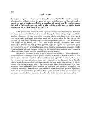 202
                                       CAPÍTULO XII

fazer; que se alguém vos bater na face direita, lhe apresenteis também a outra; - e que se
alguém quiser pleitear contra vós, para vos tomar a túnica, também lhes entregueis o
manto; - e que se alguém vos obrigar a caminhar mil passos com ele, caminheis mais
dois mil. - Dai àquele que vos pedir e não repilais aquele que vos queira tomar
emprestado. (S. MATEUS, cap. V, vv. 38 a 42.)

        8. Os preconceitos do mundo sobre o que se convencionou chamar "ponto de honra"
produzem essa suscetibilidade sombria, nascida do orgulho e da exaltação da personalidade,
que leva o homem a retribuir uma injúria com outra injúria, uma ofensa com outra, o que é
tido como justiça por aquele cujo senso moral não se acha acima do nível das paixões
terrenas. Por isso é que a lei moisaica prescrevia: olho por olho, dente por dente, de harmonia
com a época em que Moisés vivia. Veio o Cristo e disse: Retribui o mal com o bem. E disse
ainda: "Não resistais ao mal que vos queiram fazer; se alguém vos bater numa face,
apresentai-lhe a outra.” Ao orgulhoso este ensino parecerá uma covardia, porquanto ele não
compreende que haja mais coragem em suportar um insulto do que em tomar uma vingança, e
não compreende, porque sua visão não pode ultrapassar o presente.
        Dever-se-á, entretanto, tomar ao pé da letra aquele preceito? Tampouco quanto o
outro que manda se arranque o olho, quando for causa de escândalo. Levado o ensino às suas
últimas conseqüências, importaria ele em condenar toda repressão, mesmo legal, e deixar
livre o campo aos maus, isentando-os de todo e qualquer motivo de temor. Se se lhes não
pusesse um freio as agressões, bem depressa todos os bons seriam suas vítimas. O próprio
instinto de conservação, que é uma lei da Natureza, obsta a que alguém estenda o pescoço ao
assassino. Enunciando, pois, aquela máxima, não pretendeu Jesus interdizer toda defesa, mas
condenar a vingança. Dizendo que apresentemos a outra face àquele que nos haja batido
numa, disse, sob outra forma, que não se deve pagar o mal com o mal; que o homem deve
aceitar com humildade tudo o que seja de molde a lhe abater o orgulho; que maior glória
 