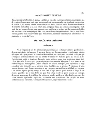 203
                              AMAI OS VOSSOS INIMIGOS

lhe advém de ser ofendido do que de ofender, de suportar pacientemente uma injustiça do que
de praticar alguma; que mais vale ser enganado do que enganador, arruinado do que arruinar
os outros. E, ao mesmo tempo, a condenação do duelo, que não passa de uma manifestação
de orgulho. Somente a fé na vida futura e na justiça de Deus, que jamais deixa impune o mal,
pode dar ao homem forças para suportar com paciência os golpes que lhe sejam desferidos
nos interesses e no amor-próprio. Daí vem o repetirmos incessantemente: Lançai para diante
o olhar; quanto mais vos elevardes pelo pensamento, acima da vida material, tanto menos vos
magoarão as coisas da Terra.

                            INSTRUÇÕES DOS ESPÍRITOS

                                        A vingança

        9. A vingança é um dos últimos remanescentes dos costumes bárbaros que tendem a
desaparecer dentre os homens. E, como o duelo, um dos derradeiros vestígios dos hábitos
selvagens sob cujos guantes se debatia a Humanidade, no começo da era cristã, razão por que
a vingança constitui indício certo do estado de atraso dos homens que a ela se dão e dos
Espíritos que ainda as inspirem. Portanto, meus amigos, nunca esse sentimento deve fazer
vibrar o coração de quem quer que se diga e proclame espírita. Vingar-se é, bem o sabeis, tão
contrário àquela prescrição do Cristo: "Perdoai aos vossos inimigos", que aquele que se nega
a perdoar não somente não é espírita como também não é cristão. A vingança é uma
inspiração tanto mais funesta, quanto tem por companheiras assíduas a falsidade e a baixeza.
Com efeito, aquele que se entrega a essa fatal e cega paixão quase nunca se vinga a céu
aberto. Quando é ele o mais forte, cai qual fera sobre o outro a quem chama seu inimigo,
desde que a presença deste último lhe inflame a paixão, a cólera, o ódio. Porém, as mais das
vezes assume aparências hipócritas, ocultando nas profundezas do coração os maus
sentimentos que o animam. Toma caminhos escusos, segue na sombra o inimi-
 