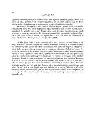 208
                                      CAPÍTULO XII

A própria denominação de juízo de Deus indica a fé, ingênua, é verdade, porém, afinal, fé na
justiça de Deus, que não podia consentir sucumbisse um inocente, ao passo que, no duelo,
tudo se confia à força bruta, de tal sorte que não raro é o ofendido que sucumbe.
        Ó estúpido amor-próprio, tola vaidade e louco orgulho, quando sereis substituídos
pela caridade cristã, pelo amor do próximo e pela humildade que o Cristo exemplificou e
preceituou? Só quando isso se der desaparecerão esses preceitos monstruosos que ainda
governam os homens, e que as leis são impotentes para reprimir, porque não basta interditar o
mal e prescrever o bem; é preciso que o princípio do bem e o horror ao mal morem no
coração do homem. - Um Espírito protetor. (Bordéus, 1861.)

        14. Que juízo farão de mim, costumais dizer, se eu recusar a reparação que se me
exige, ou se não a reclamar de quem me ofendeu? Os loucos, como vós, os homens atrasados
vos censurarão; mas, os que se acham esclarecidos pelo facho do progresso intelectual e
moral dirão que procedeis de acordo com a verdadeira sabedoria. Refleti um pouco. Por
motivo de uma palavra dita às vezes impensadamente, ou inofensiva, vinda de um dos vossos
irmãos, o vosso orgulho se sente ferido, respondeis de modo acre e daí uma provocação.
Antes que chegue o momento decisivo, inquiris de vós mesmos se procedeis como cristãos?
Que contas ficareis devendo à sociedade, por a privardes de um de seus membros? Pensastes
no remorso que vos assaltará, por haverdes roubado a uma mulher o marido, a uma mãe o
filho, ao filho o pai que lhes servia de amparo? Certamente, o autor da ofensa deve uma
reparação; porém, não lhe será mais honroso dá-la espontaneamente, reconhecendo suas
faltas, do que expor a vida daquele que tem o direito de se queixar? Quanto ao ofendido,
convenho em que, algumas vezes, por ele achar-se gravemente ferido, ou em sua' pessoa, ou
nas dos que lhe são mais caros, não está em jogo somente o amor-próprio: o coração se acha
magoado, sofre.
 