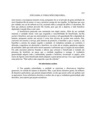 213
                       NÃO SAIBA A VOSSA MÃO ESQUERDA...

nem mesmo a recompensa terrestre existe, porquanto ele se vê privado da grata satisfação de
ouvir bendizer-lhe do nome e é esse o primeiro castigo do seu orgulho. As lágrimas que seca
por vaidade, em vez de subirem ao Céu, recaíram sobre o coração do aflito e o ulceraram. Do
bem que praticou nenhum proveito lhe resulta, pois que ele o deplora, e todo benefício
deplorado é moeda falsa e sem valor.
        A beneficência praticada sem ostentação tem duplo mérito. Além de ser caridade
material, é caridade moral, visto que resguarda a suscetibilidade do beneficiado, faz-lhe
aceitar o benefício, sem que seu amor-próprio se ressinta e salvaguardando-lhe a dignidade de
homem, porquanto aceitar um serviço é coisa bem diversa de receber uma esmola. Ora,
converter em esmola o serviço, pela maneira de prestá-lo, é humilhar o que o recebe, e, em
humilhar a outrem, há sempre orgulho e maldade. A verdadeira caridade, ao contrário, é
delicada e engenhosa no dissimular o benefício, no evitar até as simples aparências capazes
de melindrar, dado que todo atrito moral aumenta o sofrimento que se origina da necessidade.
Ela sabe encontrar palavras brandas e afáveis que colocam o beneficiado à vontade em
presença do benfeitor, ao passo que a caridade orgulhosa o esmaga. A verdadeira
generosidade adquire toda a sublimidade, quando o benfeitor, invertendo os papéis, acha
meios de figurar como beneficiado diante daquele a quem presta serviço. Eis o que significam
estas palavras: "Não saiba a mão esquerda o que dá a direita."

                                   Os infortúnios ocultos

       4. Nas grandes calamidades, a caridade se emociona e observam-se impulsos
generosos, no sentido de reparar os desastres. Mas, a par desses desastres gerais, há milhares
de desastres particulares, que passam despercebidos: os dos que jazem sobre um grabato sem
se queixarem. Esses infortúnios discretos e ocultos são os que a verdadeira generosidade sabe
descobrir, sem esperar que peçam assistência.
 