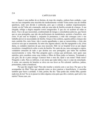 214
                                      CAPÍTULO XIII

        Quem é esta mulher de ar distinto, de traje tão simples, embora bem cuidado, e que
traz em sua companhia uma mocinha tão modestamente vestida? Entra numa casa de sórdida
aparência, onde sem dúvida é conhecida, pois que à entrada a saúdam respeitosamente.
Aonde vai ela? Sobe até a mansarda, onde jaz uma mãe de família cercada de crianças. À sua
chegada, refulge a alegria naqueles rostos emagrecidos. E que ela vai acalmar ali todas as
dores. Traz o de que necessitam, condimentado de meigas e consoladoras palavras, que fazem
que os seus protegidos, que não são profissionais da mendicância, aceitem o benefício, sem
corar. O pai está no hospital e, enquanto lá permanece, a mãe não consegue com o seu
trabalho prover às necessidades da família. Graças à boa senhora, aquelas pobres crianças não
mais sentirão frio, nem fome; irão à escola agasalhadas e, para as menorzinhas, o leite não
secará no seio que as amamenta. Se entre elas alguma adoece, não lhe repugnarão a ela, à boa
dama, os cuidados materiais de que essa necessite. Dali vai ao hospital levar ao pai algum
reconforto e tranqüilizá-lo sobre a sorte da família. No canto da rua, uma carruagem a espera,
verdadeiro armazém de tudo o que destina aos seus protegidos, que todos lhe recebem
sucessivamente a visita. Não lhes pergunta qual a crença que professam, nem quais suas
opiniões, pois considera como seus irmãos e filhos de Deus todos os homens. Terminado o
seu giro, diz de si para consigo: Comecei bem o meu dia. Qual o seu nome? Onde mora?
Ninguém o sabe. Para os infelizes, é um nome que nada indica; mas é o anjo da consolação.
A noite, um concerto de benções se eleva em seu favor ao Pai celestial: católicos, judeus,
protestantes, todos a bendizem.
        Por que tão singelo traje? Para não insultar a miséria com o seu luxo. Por que se faz
acompanhar da filha? Para que aprenda como se deve praticar a beneficência. A mocinha
também quer fazer a caridade. A mãe, porém, lhe diz: "Que podes dar, minha filha, quando
nada tens de teu? Se eu te passar às mãos alguma coisa para que dês a outrem, qual será o teu
mérito? Nesse caso, em
 