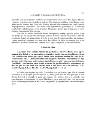 215
                       NÃO SAIBA A VOSSA MÃO ESQUERDA...

realidade, serei eu quem faz a caridade; que merecimento terias nisso? Não é justo. Quando
visitamos os doentes, tu me ajudas a tratá-los. Ora, dispensar cuidados é dar alguma coisa.
Não te parece bastante isso? Nada mais simples. Aprende a fazer obras úteis e confeccionarás
roupas para essas criancinhas. Desse modo, darás alguma coisa que vem de ti.” É assim que
aquela mãe verdadeiramente cristã prepara a filha para a prática das virtudes que o Cristo
ensinou. E espírita ela? Que importa!
        Em casa, é a mulher do mundo, porque a sua posição o exige. Ignoram, porém, o que
faz, porque ela não deseja outra aprovação, além da de Deus e da sua consciência. Certo dia,
no entanto, imprevista circunstância leva-lhe a casa uma de suas protegidas, que andava a
vender trabalhos executados por suas mãos. Esta última, ao vê-la, reconheceu nela a sua
benfeitora. "Silêncio! ordena-lhe a senhora. Não o digas a ninguém." Falava assim Jesus.

                                     O óbolo da viúva

       5. Estando Jesus sentado defronte do gazofilácio, a observar de que modo o povo
lançava ali o dinheiro, viu que muitas pessoas ricas o deitavam em abundância. - Nisso,
veio também uma pobre que apenas deitou duas pequenas moedas do valor de dez
centavos cada uma. - Chamando então seus discípulos, disse-lhes: Em verdade vos digo
que esta pobre viúva deu muito mais do que todos os que antes puseram suas dádivas no
gazofilácio; - por isso que todos os outros deram do que lhes abunda, ao passo que ela
deu do que lhe faz falta, deu mesmo tudo o que tinha para seu sustento. (SÃO
MARCOS, cap. XII, vv. 41 a 44. - S. LUCAS, cap. XXI. vv. 1 a 4.)

        6. Multa gente deplora não poder fazer todo o bem que desejara, por falta de recursos
suficientes, e, se desejam possuir riquezas, é, dizem, para lhes dar boa aplicação. E sem
dúvida louvável a intenção e pode até nalguns ser sincera. Dar-se-á, contudo, seja
completamente desinteressada em todos? Não haverá quem, desejando fazer bem aos outros,
muito estimaria poder começar por fazê-lo a si próprio, por proporcionar a si mesmo alguns
gozos
 
