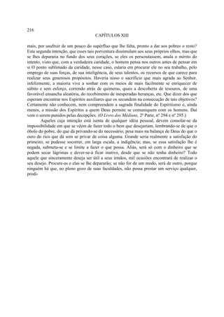 216
                                     CAPÍTULOS XIII

mais, por usufruir de um pouco do supérfluo que lhe falta, pronto a dar aos pobres o resto?
Esta segunda intenção, que esses tais porventura dissimulam aos seus próprios olhos, mas que
se lhes depararia no fundo dos seus corações, se eles os perscrutassem, anula o mérito do
intento, visto que, com a verdadeira caridade, o homem pensa nos outros antes de pensar em
si O ponto sublimado da caridade, nesse caso, estaria em procurar ele no seu trabalho, pelo
emprego de suas forças, de sua inteligência, de seus talentos, os recursos de que carece para
realizar seus generosos propósitos. Haveria nisso o sacrifício que mais agrada ao Senhor.
infelizmente, a maioria vive a sonhar com os meios de mais facilmente se enriquecer de
súbito e sem esforço, correndo atrás de quimeras, quais a descoberta de tesouros, de uma
favorável ensancha aleatória, do recebimento de inesperadas heranças, etc. Que dizer dos que
esperam encontrar nos Espíritos auxiliares que os secundem na consecução de tais objetivos?
Certamente não conhecem, nem compreendem a sagrada finalidade do Espiritismo e, ainda
menos, a missão dos Espíritos a quem Deus permite se comuniquem com os homens. Daí
vem o serem punidos pelas decepções. (O Livro dos Médiuns, 2ª Parte, nº 294 e nº 295.)
        Aqueles cuja intenção está isenta de qualquer idéia pessoal, devem consolar-se da
impossibilidade em que se vêem de fazer todo o bem que desejariam, lembrando-se de que o
óbolo do pobre, do que dá privando-se do necessário, pesa mais na balança de Deus do que o
ouro do rico que dá sem se privar de coisa alguma. Grande seria realmente a satisfação do
primeiro, se pudesse socorrer, em larga escala, a indigência; mas, se essa satisfação lhe é
negada, submeta-se e se limite a fazer o que possa. Aliás, será só com o dinheiro que se
podem secar lágrimas e dever-se-á ficar inativo, desde que se não tenha dinheiro? Todo
aquele que sinceramente deseja ser útil a seus irmãos, mil ocasiões encontrará de realizar o
seu desejo. Procure-as e elas se lhe depararão; se não for de um modo, será de outro, porque
ninguém há que, no pleno gozo de suas faculdades, não possa prestar um serviço qualquer,
prodi-
 